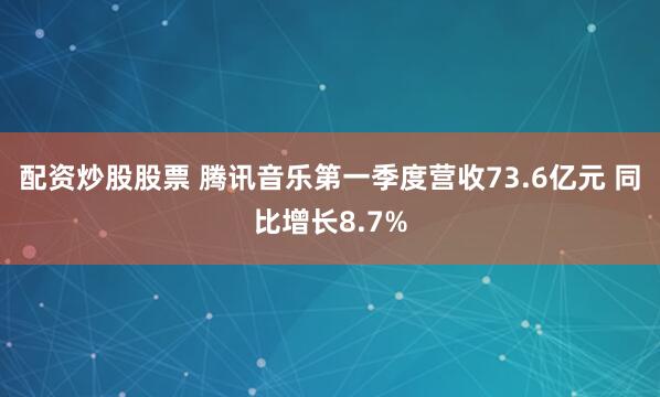 配资炒股股票 腾讯音乐第一季度营收73.6亿元 同比增长8.7%