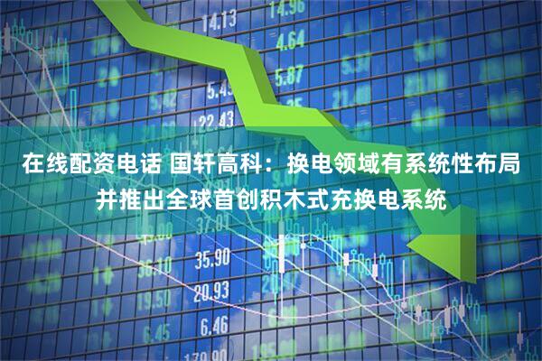 在线配资电话 国轩高科：换电领域有系统性布局并推出全球首创积木式充换电系统