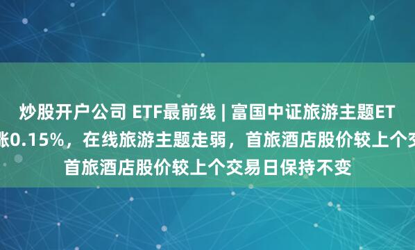 炒股开户公司 ETF最前线 | 富国中证旅游主题ETF(159766)上涨0.15%，在线旅游主题走弱，首旅酒店股价较上个交易日保持不变