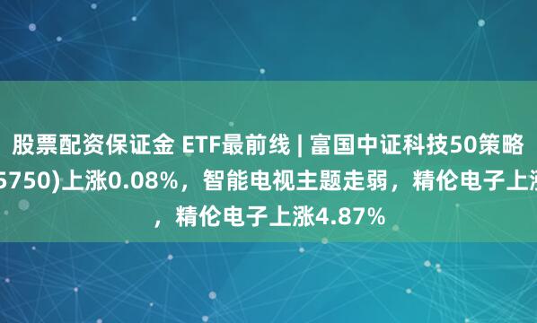 股票配资保证金 ETF最前线 | 富国中证科技50策略ETF(515750)上涨0.08%，智能电视主题走弱，精伦电子上涨4.87%