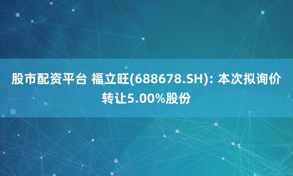 股市配资平台 福立旺(688678.SH): 本次拟询价转让5.00%股份