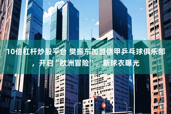 10倍杠杆炒股平台 樊振东加盟德甲乒乓球俱乐部，开启“欧洲冒险”，新球衣曝光