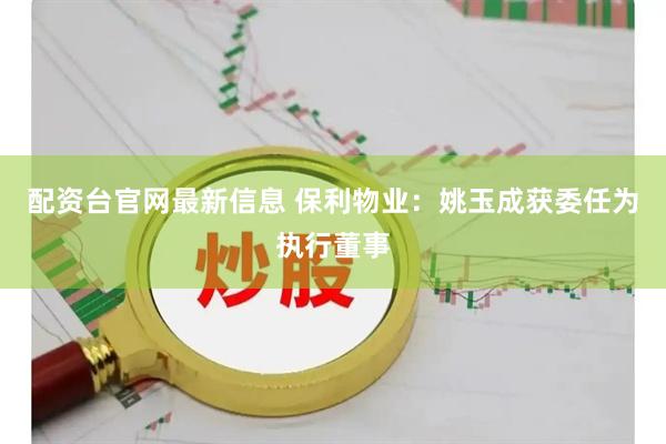 配资台官网最新信息 保利物业：姚玉成获委任为执行董事