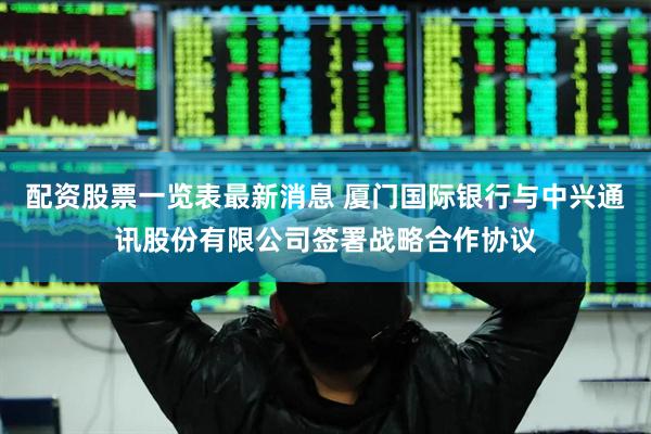 配资股票一览表最新消息 厦门国际银行与中兴通讯股份有限公司签署战略合作协议