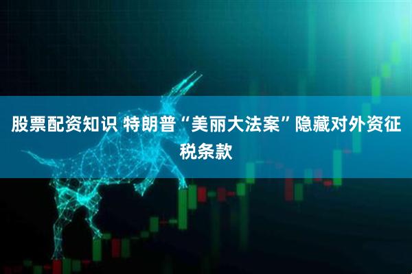 股票配资知识 特朗普“美丽大法案”隐藏对外资征税条款