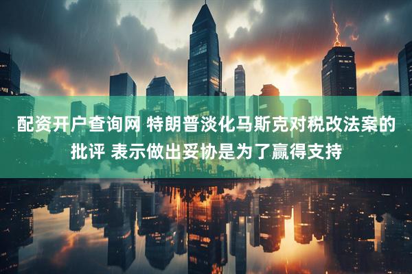 配资开户查询网 特朗普淡化马斯克对税改法案的批评 表示做出妥协是为了赢得支持