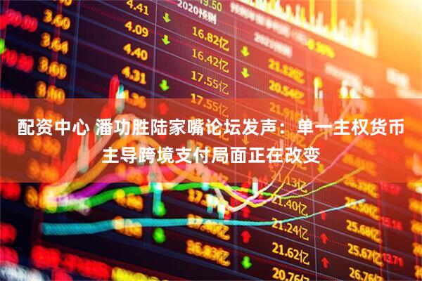 配资中心 潘功胜陆家嘴论坛发声：单一主权货币主导跨境支付局面正在改变