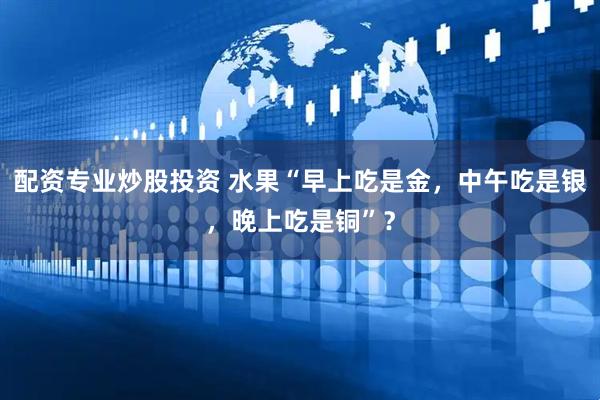 配资专业炒股投资 水果“早上吃是金，中午吃是银，晚上吃是铜”？