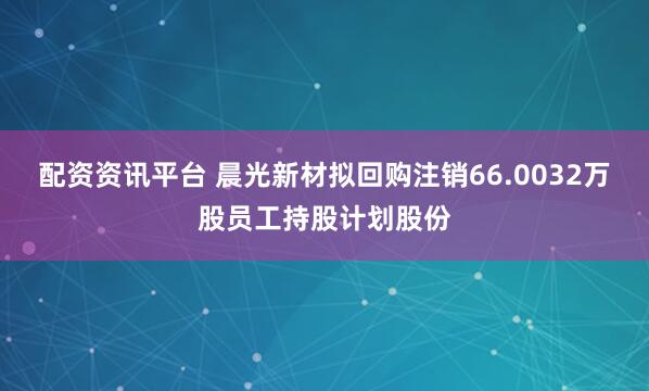 配资资讯平台 晨光新材拟回购注销66.0032万股员工持股计划股份