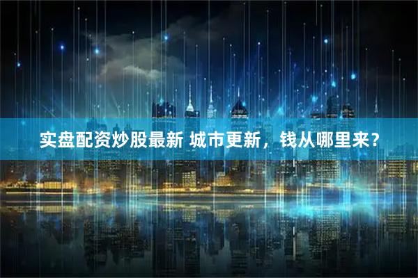 实盘配资炒股最新 城市更新，钱从哪里来？