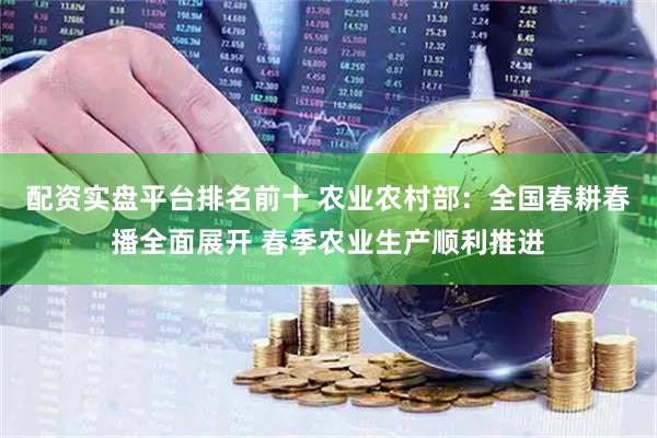 配资实盘平台排名前十 农业农村部：全国春耕春播全面展开 春季农业生产顺利推进