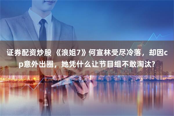 证券配资炒股 《浪姐7》何宣林受尽冷落，却因cp意外出圈，她凭什么让节目组不敢淘汰?
