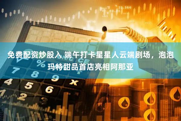 免费配资炒股入 端午打卡星星人云端剧场，泡泡玛特甜品首店亮相阿那亚