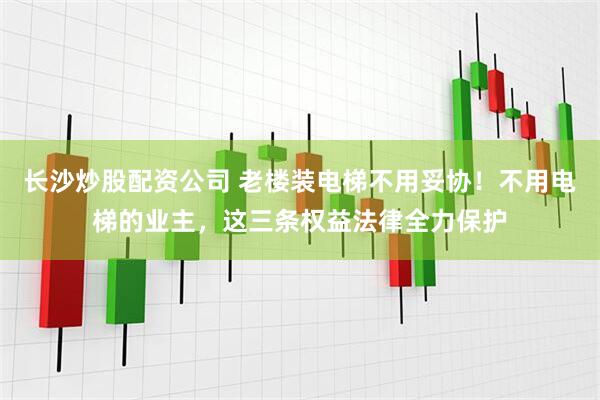 长沙炒股配资公司 老楼装电梯不用妥协！不用电梯的业主，这三条权益法律全力保护