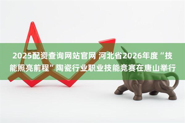 2025配资查询网站官网 河北省2026年度“技能照亮前程”陶瓷行业职业技能竞赛在唐山举行